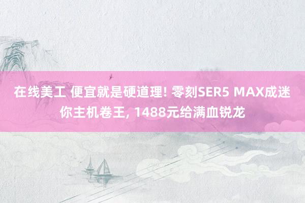 在线美工 便宜就是硬道理! 零刻SER5 MAX成迷你主机卷王, 1488元给满血锐龙