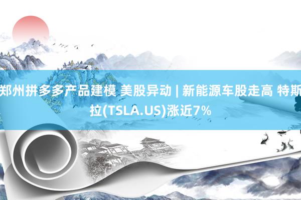 郑州拼多多产品建模 美股异动 | 新能源车股走高 特斯拉(TSLA.US)涨近7%