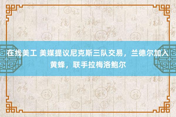 在线美工 美媒提议尼克斯三队交易，兰德尔加入黄蜂，联手拉梅洛鲍尔